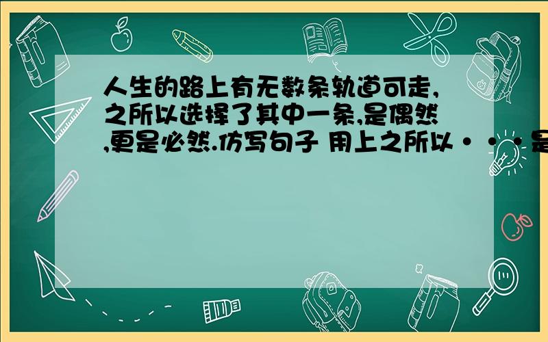 人生的路上有无数条轨道可走,之所以选择了其中一条,是偶然,更是必然.仿写句子 用上之所以···是···更是···