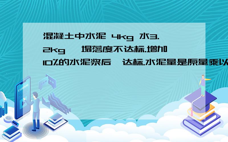 混凝土中水泥 4kg 水3.2kg ,塌落度不达标.增加10%的水泥浆后,达标.水泥量是原量乘以1.1 那水是增加多（10%水泥浆是什么东西）