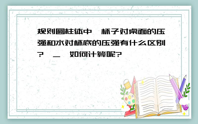 规则圆柱体中,杯子对桌面的压强和水对杯底的压强有什么区别?^_^如何计算呢?