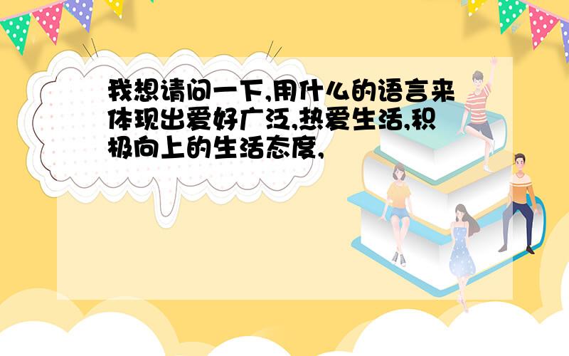 我想请问一下,用什么的语言来体现出爱好广泛,热爱生活,积极向上的生活态度,