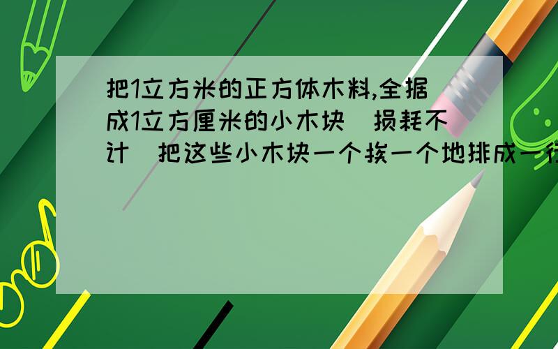 把1立方米的正方体木料,全据成1立方厘米的小木块(损耗不计)把这些小木块一个挨一个地排成一行,这一行总共有多少米?