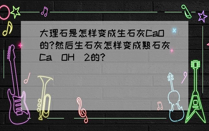 大理石是怎样变成生石灰CaO的?然后生石灰怎样变成熟石灰Ca（OH）2的?