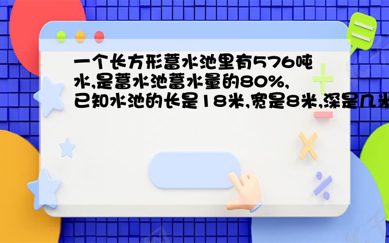 一个长方形蓄水池里有576吨水,是蓄水池蓄水量的80%,已知水池的长是18米,宽是8米,深是几米?(1立方水重1吨)急············要算式