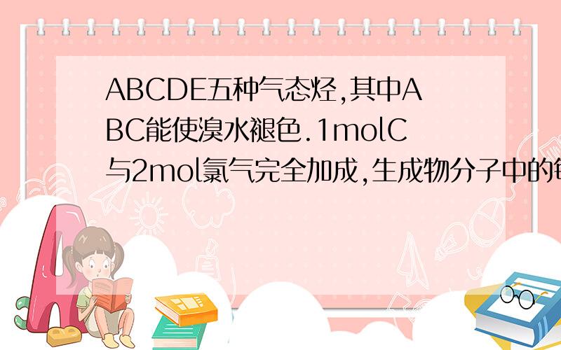 ABCDE五种气态烃,其中ABC能使溴水褪色.1molC与2mol氯气完全加成,生成物分子中的每个碳原子上都连有氢原子和氯原子.A和C、B和E分别具有相同的通式,A在催化作用下与氢气反应可得到B,同温同压