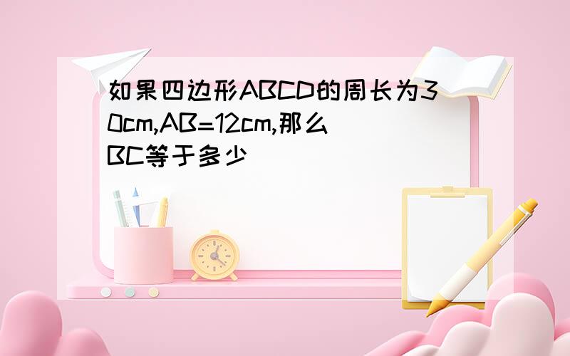 如果四边形ABCD的周长为30cm,AB=12cm,那么BC等于多少