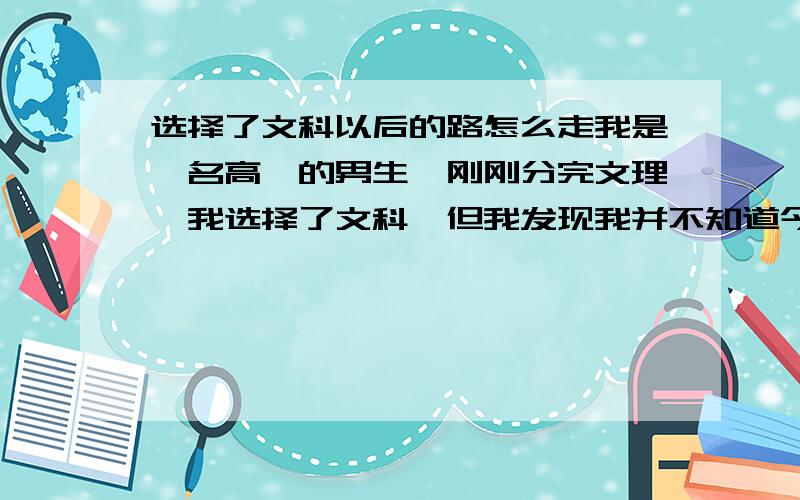 选择了文科以后的路怎么走我是一名高一的男生,刚刚分完文理,我选择了文科,但我发现我并不知道今后走什么样的路,我的成绩属于中下.