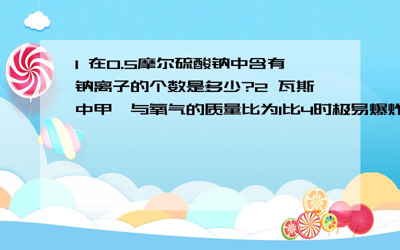 1 在0.5摩尔硫酸钠中含有钠离子的个数是多少?2 瓦斯中甲烷与氧气的质量比为1比4时极易爆炸此时甲烷与氧气体积比为为多少?3 将30毫升0.5mol/LNaOH溶液加水稀释到500毫升,稀释后溶液中NaOH的物