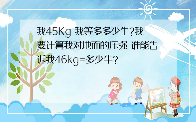 我45Kg 我等多多少牛?我要计算我对地面的压强 谁能告诉我46kg=多少牛?