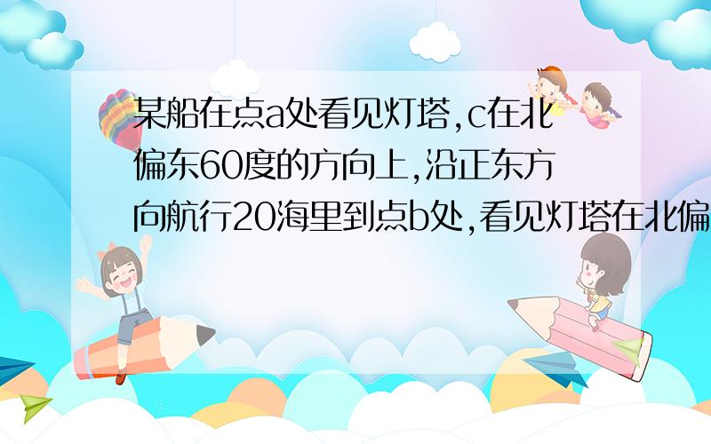 某船在点a处看见灯塔,c在北偏东60度的方向上,沿正东方向航行20海里到点b处,看见灯塔在北偏东20度,画图表示[ 1厘米表示10海里]