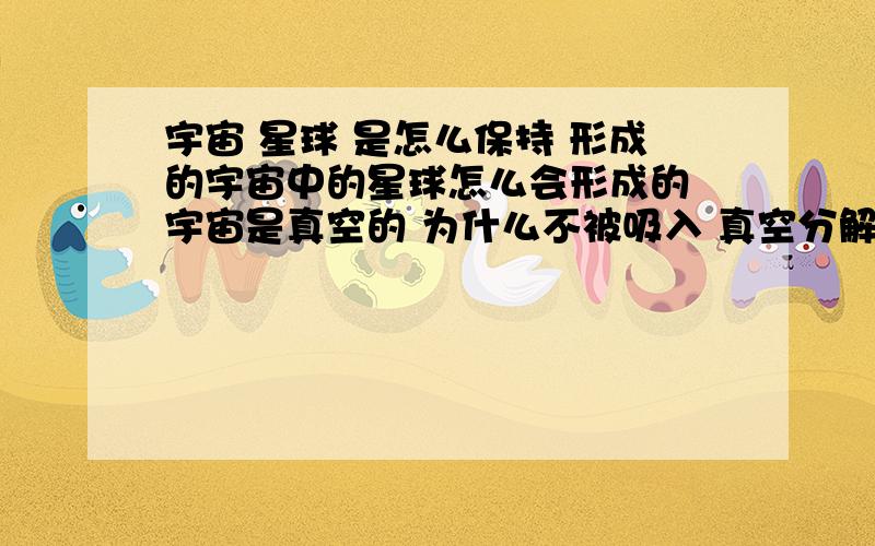 宇宙 星球 是怎么保持 形成的宇宙中的星球怎么会形成的 宇宙是真空的 为什么不被吸入 真空分解呢 星球是靠什么力量凝聚在一起的呢