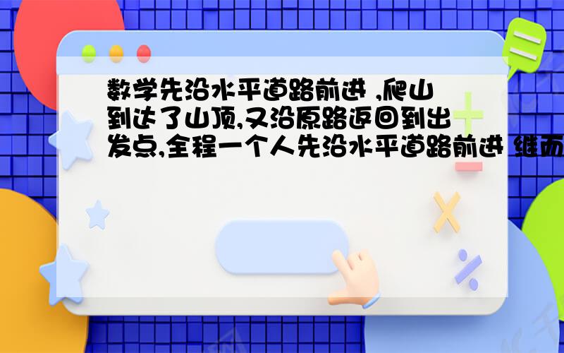 数学先沿水平道路前进 ,爬山到达了山顶,又沿原路返回到出发点,全程一个人先沿水平道路前进 继而爬山到达了山顶，之后又沿原路返回到出发点，全程共用5小时。已知此人在水平路上每小