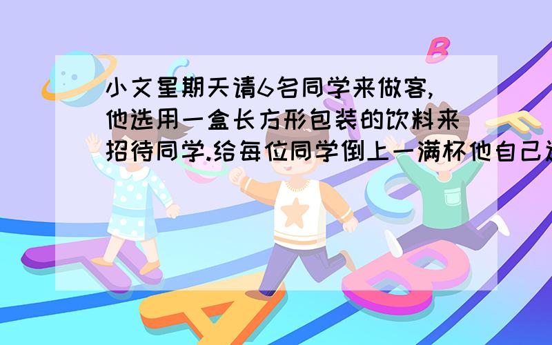 小文星期天请6名同学来做客,他选用一盒长方形包装的饮料来招待同学.给每位同学倒上一满杯他自己还有喝的吗? 苹果汁长12厘米,宽6厘米,高15厘米；圆柱形杯子底面积20平方厘米,高8厘米