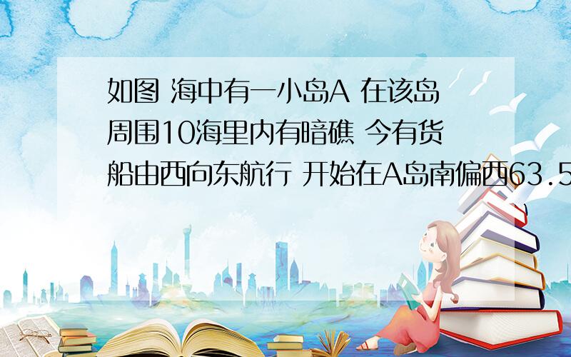 如图 海中有一小岛A 在该岛周围10海里内有暗礁 今有货船由西向东航行 开始在A岛南偏西63.5°的B处 往东行驶20海里海里后到达该岛南偏西22°的C处 之后继续向东航行 你认为货船继续向东航行