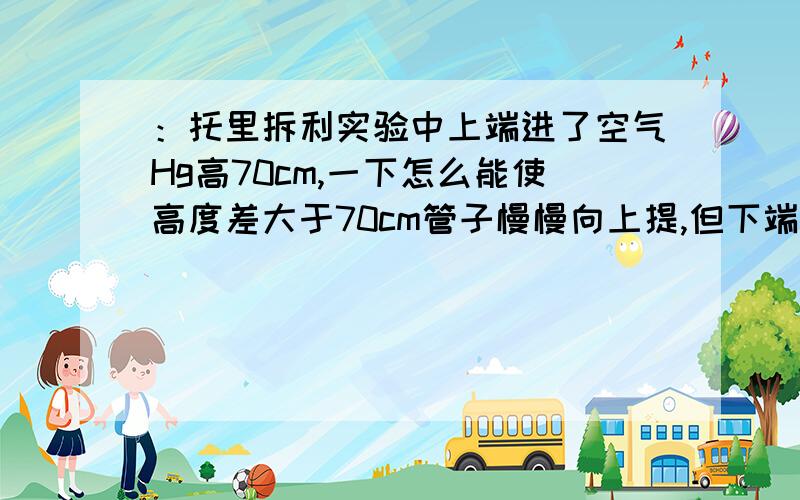 ：托里拆利实验中上端进了空气Hg高70cm,一下怎么能使高度差大于70cm管子慢慢向上提,但下端不离开汞槽保持装置不动,往汞槽内加汞整个装置向下做加速运动（a＜g）托里拆利实验中真空气体