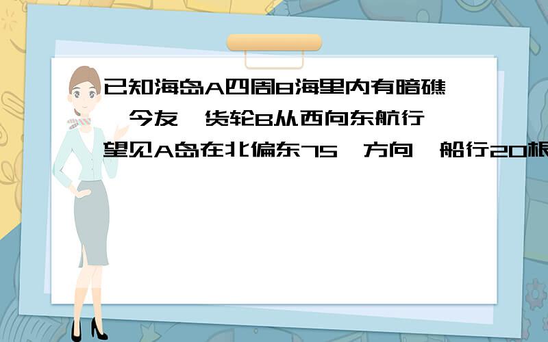 已知海岛A四周8海里内有暗礁,今友一货轮B从西向东航行,望见A岛在北偏东75°方向,船行20根号2海里后,见此岛在北偏东30°方向,如货轮不改变航向继续前进,问有无触礁危险?