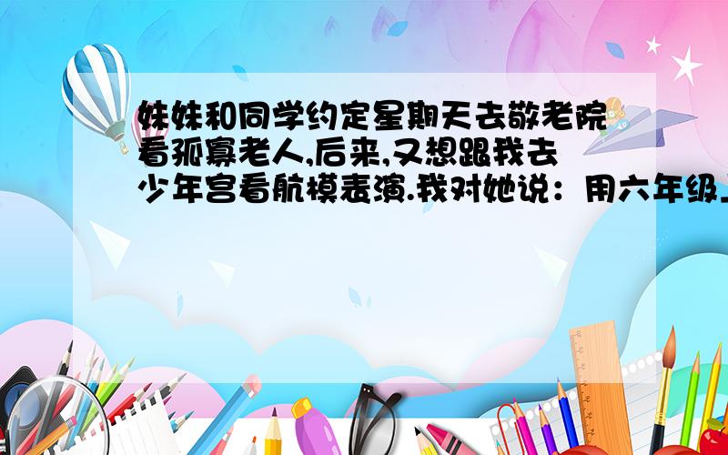 妹妹和同学约定星期天去敬老院看孤寡老人,后来,又想跟我去少年宫看航模表演.我对她说：用六年级上学期学过的名言来填,