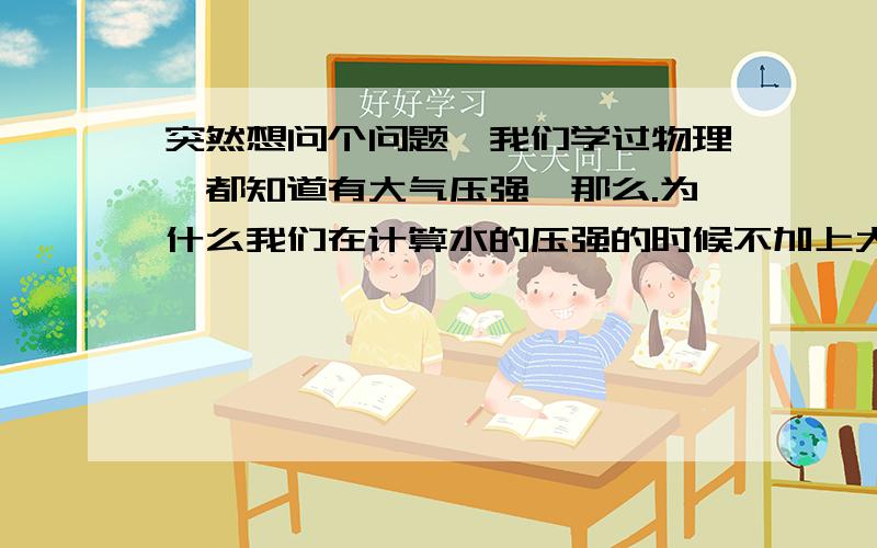 突然想问个问题,我们学过物理,都知道有大气压强,那么.为什么我们在计算水的压强的时候不加上大气的压强呢.还有,比如水箱的底面没有空气.那它没有力相同,方向相反的力与水箱上方的力