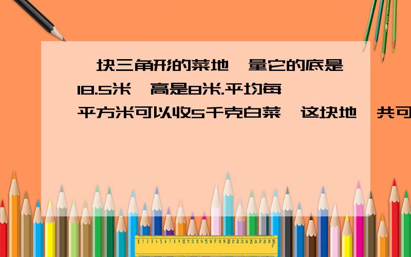 一块三角形的菜地,量它的底是18.5米,高是8米.平均每平方米可以收5千克白菜,这块地一共可以收多少千克白菜