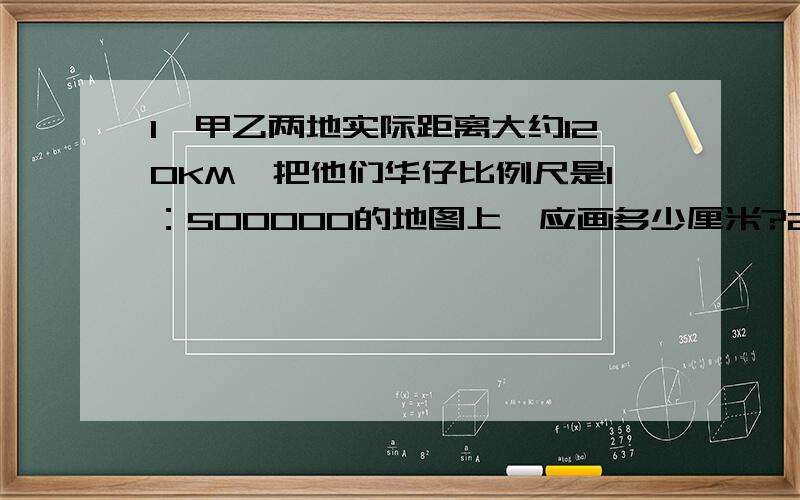 1、甲乙两地实际距离大约120KM,把他们华仔比例尺是1：500000的地图上,应画多少厘米?2、甲乙两地相距180KM,在这幅比例尺是0 50 100 150 KM 的地图上有多少厘米?3、在1：100的平面图上,量的一间厂房