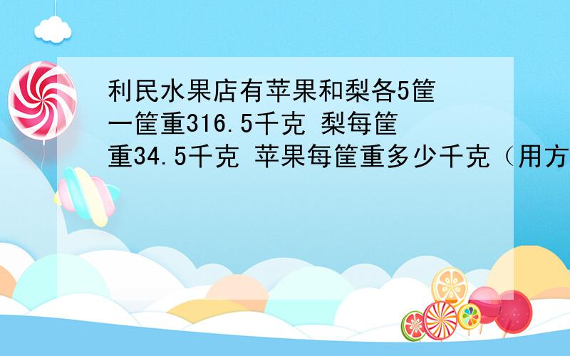 利民水果店有苹果和梨各5筐 一筐重316.5千克 梨每筐重34.5千克 苹果每筐重多少千克（用方程）利民水果店有苹果和梨各5筐 一共重316.5千克 梨每筐重34.5千克 苹果每筐重多少千克（用方程）