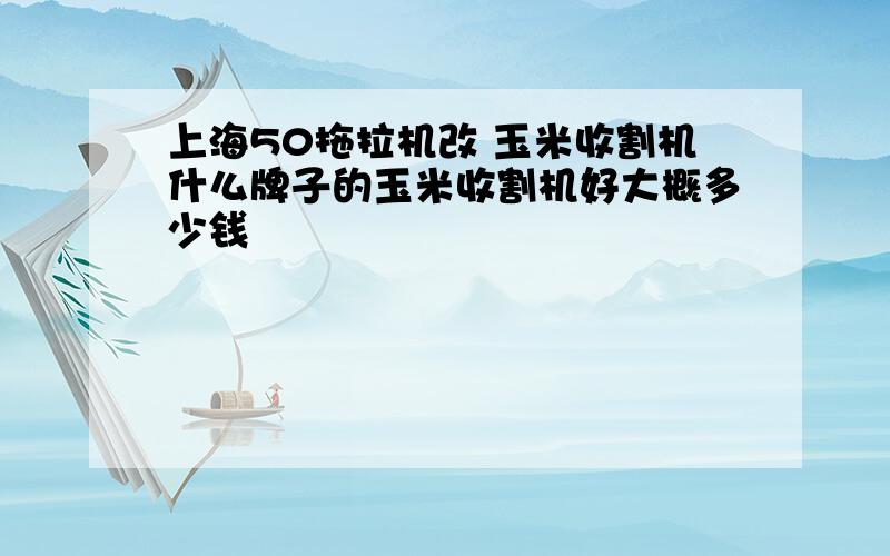 上海50拖拉机改 玉米收割机什么牌子的玉米收割机好大概多少钱