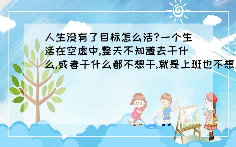 人生没有了目标怎么活?一个生活在空虚中,整天不知道去干什么,或者干什么都不想干,就是上班也不想上.我应该怎么摆脱?