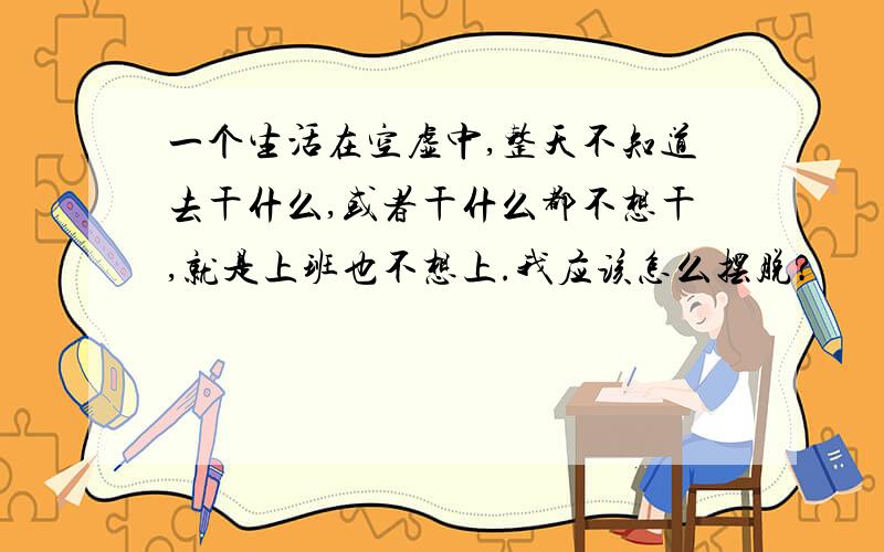 一个生活在空虚中,整天不知道去干什么,或者干什么都不想干,就是上班也不想上.我应该怎么摆脱?