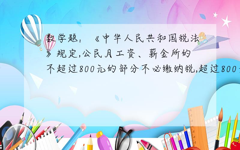 数学题：《中华人民共和国税法》规定,公民月工资、薪金所的不超过800元的部分不必缴纳税,超过800元的部分为全月应纳税所得额,此项税款按下表累计计算：        全月应纳所得税…………