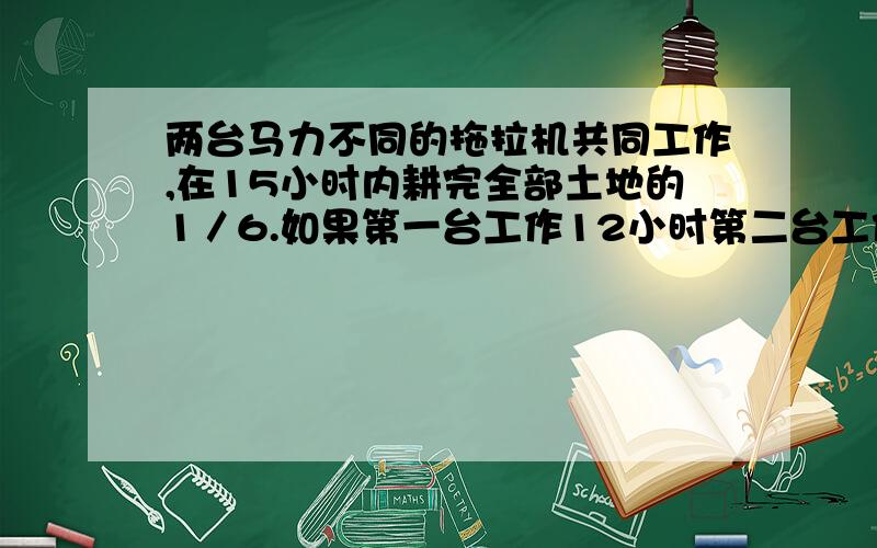 两台马力不同的拖拉机共同工作,在15小时内耕完全部土地的1／6.如果第一台工作12小时第二台工作20小时,那么它们可以耕完全部土地的20％,问每台拖拉机单独工作,耕完全部土地各需多少天?要