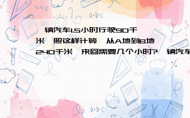 一辆汽车1.5小时行驶90千米,照这样计算,从A地到B地240千米,来回需要几个小时?一辆汽车1.5小时行驶90千米,照这样计算,从A地到B地240千米,来回需要多少小时?