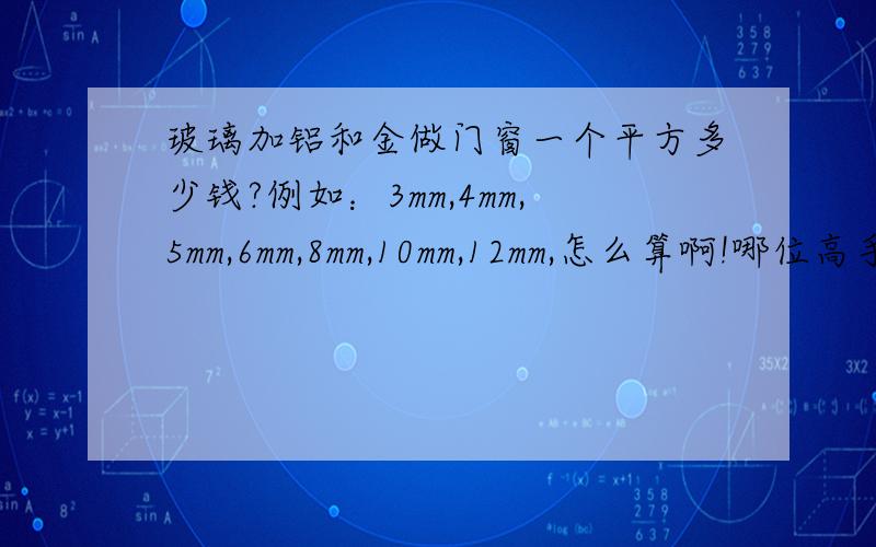 玻璃加铝和金做门窗一个平方多少钱?例如：3mm,4mm,5mm,6mm,8mm,10mm,12mm,怎么算啊!哪位高手教一下怎么算啊!