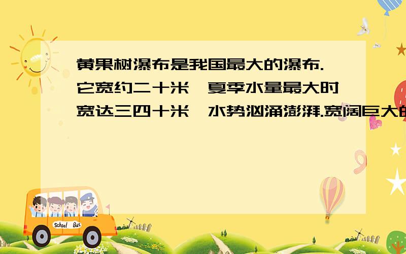 黄果树瀑布是我国最大的瀑布.它宽约二十米,夏季水量最大时宽达三四十米,水势汹涌澎湃.宽阔巨大的水帘