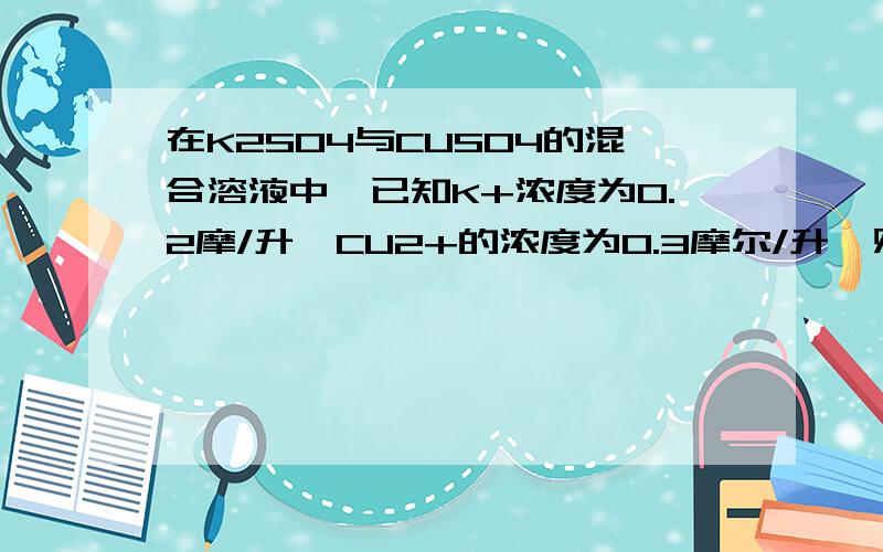 在K2S04与CUS04的混合溶液中,已知K+浓度为0.2摩/升,CU2+的浓度为0.3摩尔/升,则SO42-的物质的量浓度应该是；