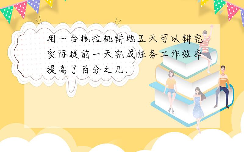 用一台拖拉机耕地五天可以耕完实际提前一天完成任务工作效率提高了百分之几.