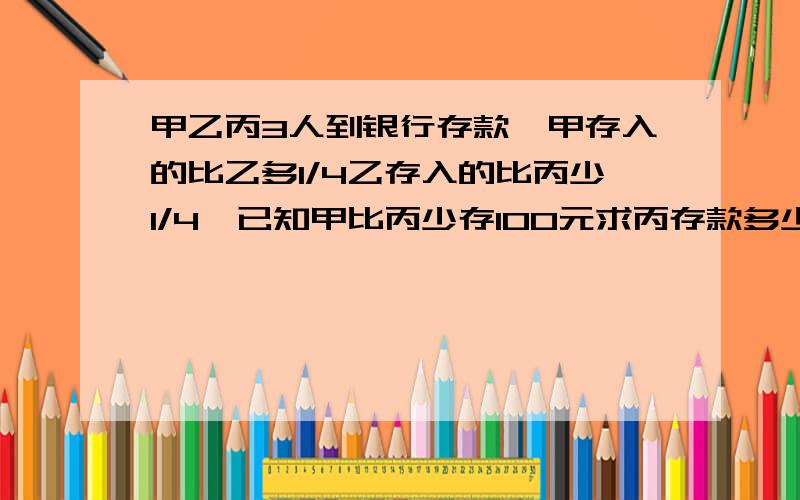 甲乙丙3人到银行存款,甲存入的比乙多1/4乙存入的比丙少1/4,已知甲比丙少存100元求丙存款多少元?