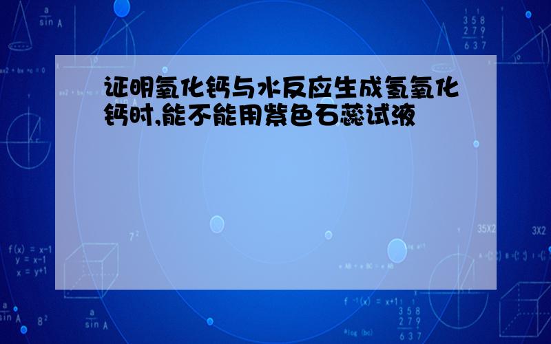 证明氧化钙与水反应生成氢氧化钙时,能不能用紫色石蕊试液