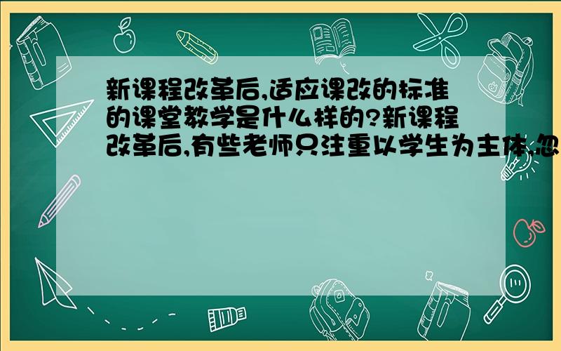 新课程改革后,适应课改的标准的课堂教学是什么样的?新课程改革后,有些老师只注重以学生为主体,忽视了教师的主导作用,课堂教学一片混乱.