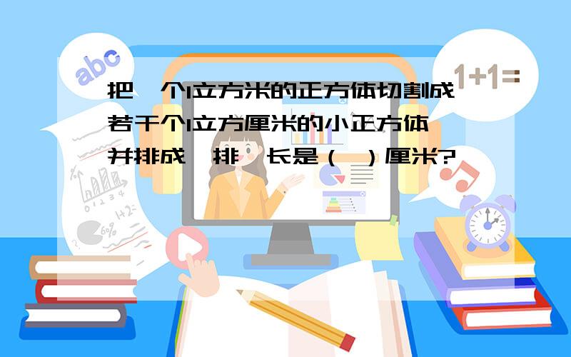 把一个1立方米的正方体切割成若干个1立方厘米的小正方体,并排成一排,长是（ ）厘米?