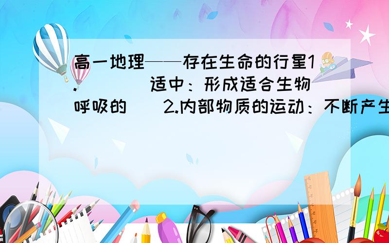 高一地理——存在生命的行星1.（）（）适中：形成适合生物呼吸的（）2.内部物质的运动：不断产生（）：逸出凝结,形成（）汇集到地表低洼地带,形成了（）