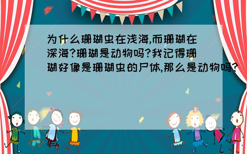 为什么珊瑚虫在浅海,而珊瑚在深海?珊瑚是动物吗?我记得珊瑚好像是珊瑚虫的尸体,那么是动物吗?