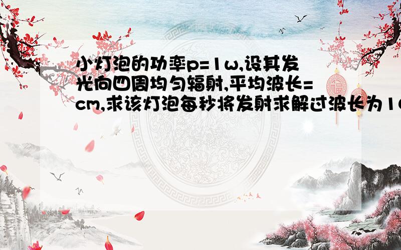 小灯泡的功率p=1w,设其发光向四周均匀辐射,平均波长=cm,求该灯泡每秒将发射求解过波长为10-6cm