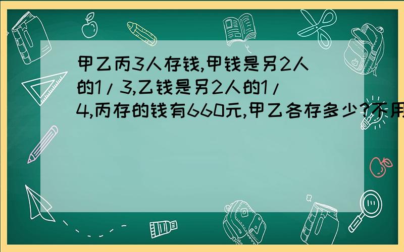 甲乙丙3人存钱,甲钱是另2人的1/3,乙钱是另2人的1/4,丙存的钱有660元,甲乙各存多少?不用二元一次方程就行 不过 必须要有过程