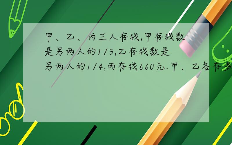 甲、乙、丙三人存钱,甲存钱数是另两人的1/3,乙存钱数是另两人的1/4,丙存钱660元.甲、乙各存多少钱