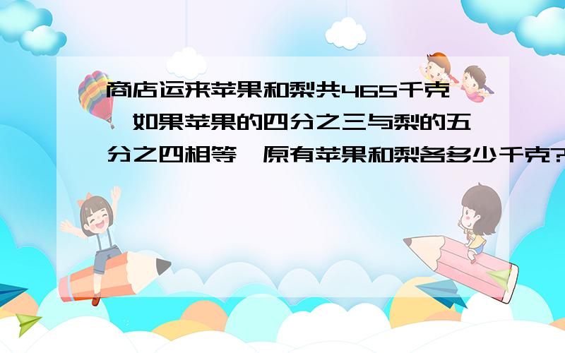 商店运来苹果和梨共465千克,如果苹果的四分之三与梨的五分之四相等,原有苹果和梨各多少千克?