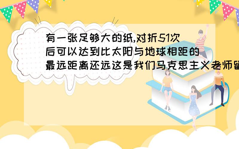 有一张足够大的纸,对折51次后可以达到比太阳与地球相距的最远距离还远这是我们马克思主义老师留的作业,请哪位哲学方面精通的人帮我用哲学理论分析一下这个事实,要求800字,按字数帮我