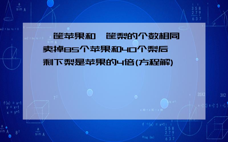 一筐苹果和一筐梨的个数相同,卖掉85个苹果和40个梨后,剩下梨是苹果的4倍(方程解)