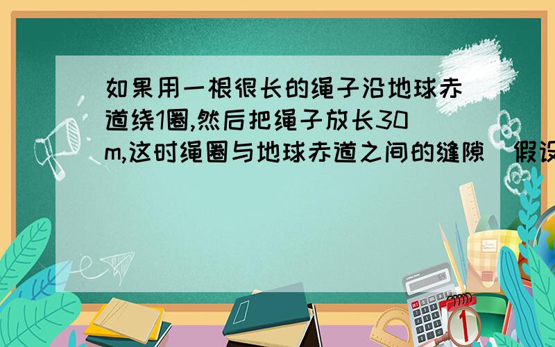 如果用一根很长的绳子沿地球赤道绕1圈,然后把绳子放长30m,这时绳圈与地球赤道之间的缝隙（假设各处缝隙是均匀的）有多大?一只老鼠能穿过吗?一只大象呢?