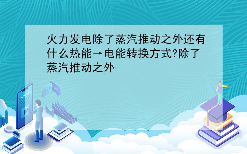 火力发电除了蒸汽推动之外还有什么热能→电能转换方式?除了蒸汽推动之外