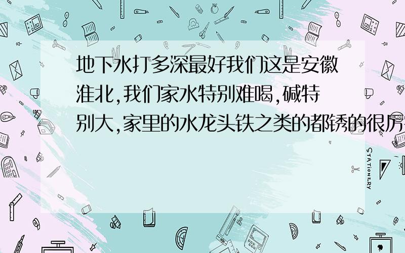 地下水打多深最好我们这是安徽淮北,我们家水特别难喝,碱特别大,家里的水龙头铁之类的都锈的很厉害,请问是什么原因