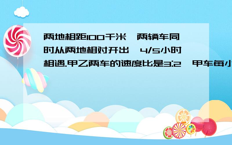 两地相距100千米,两辆车同时从两地相对开出,4/5小时相遇.甲乙两车的速度比是3:2,甲车每小时行,乙车每小要算式,不要最终答案